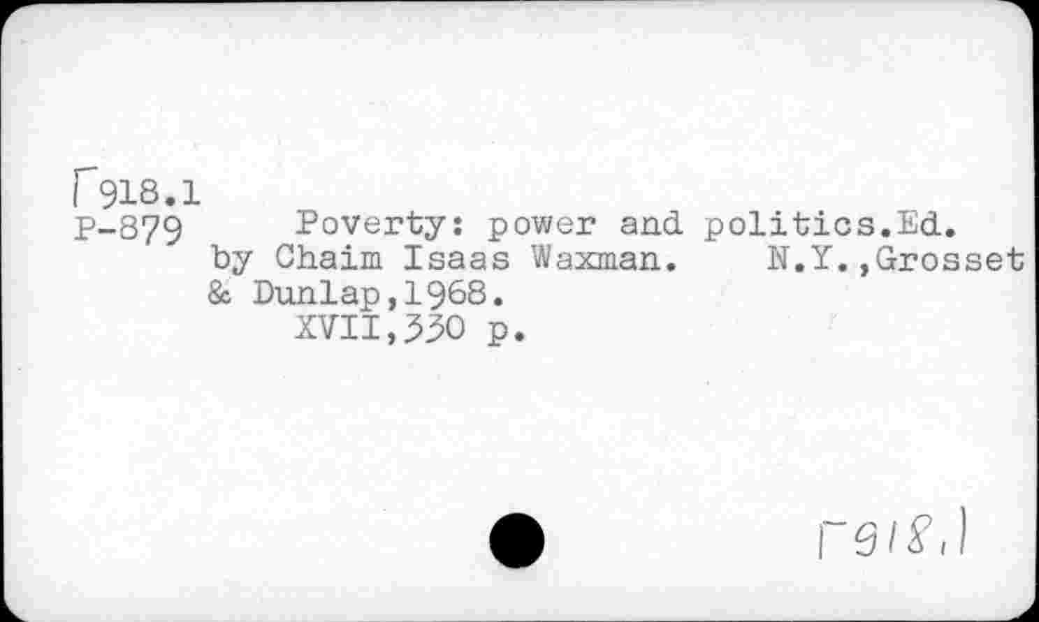 ﻿P918.1
P-379 Poverty: power and politics.Ed.
by Chaim Isaas Waxman. N.Y.,Grosset
& Dunlap,1968.
XVII,530 p.